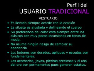 Perfil delPerfil del
USUARIOUSUARIO TRADICIONALTRADICIONAL
VESTUARIO
• Es llevado siempre acorde con la ocasión
• La silueta es ajustada y delineando el cuerpo
• Su preferencia del color esta siempre entre los
clásicos con muy pocas incursiones en tonos de
moda.
• No asume ningún riesgo de cambiar su
apariencia
• Los botones son dorados, apliques y escudos son
fundamentales.
• Los accesorios, joyas, piedras preciosas y el uso
del oro son permanentes pues generan estatus.
 