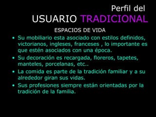 Perfil delPerfil del
USUARIOUSUARIO TRADICIONALTRADICIONAL
ESPACIOS DE VIDA
• Su mobiliario esta asociado con estilos definidos,
victorianos, ingleses, franceses , lo importante es
que estén asociados con una época.
• Su decoración es recargada, floreros, tapetes,
manteles, porcelanas, etc..
• La comida es parte de la tradición familiar y a su
alrededor giran sus vidas.
• Sus profesiones siempre están orientadas por la
tradición de la familia.
 