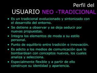 Perfil delPerfil del
USUARIOUSUARIO NEO -TRADICIONALNEO -TRADICIONAL
• Es un tradicional evolucionado y sintonizado con
el desarrollo del entorno.
• Se detiene a observar y se deja seducir por
nuevas propuestas.
• Integra los elementos de moda a su estilo
personal.
• Punto de equilibrio entre tradición e innovación.
• Es adicto a los medios de comunicación que lo
bombardean con conceptos nuevos, los cuales
analiza y selecciona.
• Especialmente flexible y a partir de ello
construye su identidad y apariencia.
 