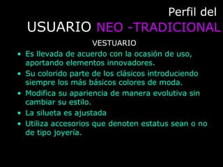 Perfil delPerfil del
USUARIOUSUARIO NEO -TRADICIONALNEO -TRADICIONAL
VESTUARIO
• Es llevada de acuerdo con la ocasión de uso,
aportando elementos innovadores.
• Su colorido parte de los clásicos introduciendo
siempre los más básicos colores de moda.
• Modifica su apariencia de manera evolutiva sin
cambiar su estilo.
• La silueta es ajustada
• Utiliza accesorios que denoten estatus sean o no
de tipo joyería.
 