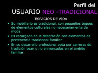 Perfil delPerfil del
USUARIOUSUARIO NEO -TRADICIONALNEO -TRADICIONAL
ESPACIOS DE VIDA
• Su mobiliario es tradicional, con pequeños toques
de elementos culturales no necesariamente de
moda.
• Es recargado en la decoración con elementos de
pertenencia tradicional familiar
• En su desarrollo profesional opta por carreras de
tradición sean o no enmarcadas en el ámbito
familiar.
 