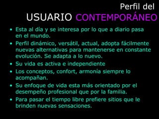 Perfil delPerfil del
USUARIOUSUARIO CONTEMPORÁNEOCONTEMPORÁNEO
• Esta al día y se interesa por lo que a diario pasa
en el mundo.
• Perfil dinámico, versátil, actual, adopta fácilmente
nuevas alternativas para mantenerse en constante
evolución. Se adapta a lo nuevo.
• Su vida es activa e independiente
• Los conceptos, confort, armonía siempre lo
acompañan.
• Su enfoque de vida esta más orientado por el
desempeño profesional que por la familia.
• Para pasar el tiempo libre prefiere sitios que le
brinden nuevas sensaciones.
 