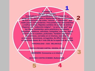 PERSONALIDAD – EGO: MELANCOLÍA
PASIÓN O PECADO CAPITAL: ENVIDIA, CELOS
OBSESIÓN: Conocerse a sí mismos
ACCIONES CONTRA SÍ MISMO: Autocontrol
Eneatipo 4
Rasgos principales
Imaginativos, incrementándolo todo a base de su
imaginación. Abrumados y desbordados por la intensidad
de sus emociones. Se creen “únicos” y “diferentes”, que
nadie puede comprenderlos. Frecuentemente descontentos
y malhumorados. Rápidos cambios de estado de ánimo.
Esperan una “redención mágica”, “un príncipe azul” que
los libere. Insistentes, poco prácticos y vanidosos.
Sensibles, estéticos, refinados, intrépidos, audaces, llegan
al fondo de la cuestión, profundos. También depresivos,
desdeñosos, cerrados en sí mismos, resentidos,
envidiosos, rencorosos, arrogantes, de difícil trato. Tienen
el imperioso deseo de ir más allá de la superficie de la vida
 