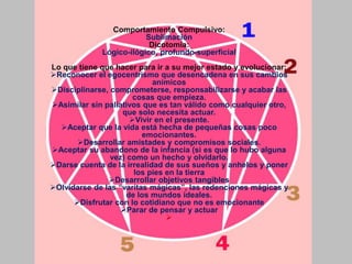 Comportamiento Compulsivo:
Sublimación
Dicotomía:
Lógico-ilógico, profundo-superficial
Lo que tiene que hacer para ir a su mejor estado y evolucionar:
Reconocer el egocentrismo que desencadena en sus cambios
anímicos
Disciplinarse, comprometerse, responsabilizarse y acabar las
cosas que empieza.
Asimilar sin paliativos que es tan válido como cualquier otro,
que solo necesita actuar.
Vivir en el presente.
Aceptar que la vida está hecha de pequeñas cosas poco
emocionantes.
Desarrollar amistades y compromisos sociales.
Aceptar su abandono de la infancia (si es que lo hubo alguna
vez) como un hecho y olvidarlo.
Darse cuenta de la irrealidad de sus sueños y anhelos y poner
los pies en la tierra
Desarrollar objetivos tangibles
Olvidarse de las “varitas mágicas”, las redenciones mágicas y
de los mundos ideales.
Disfrutar con lo cotidiano que no es emocionante
Parar de pensar y actuar

 
