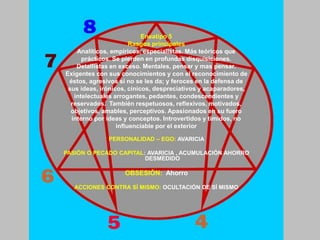 PERSONALIDAD – EGO: AVARICIA
PASIÓN O PECADO CAPITAL: AVARICIA , ACUMULACIÓN AHORRO
DESMEDIDO
OBSESIÓN: Ahorro
ACCIONES CONTRA SÍ MISMO: OCULTACIÓN DE SÍ MISMO
Eneatipo 5
Rasgos principales
Analíticos, empíricos, especialistas. Más teóricos que
prácticos. Se pierden en profundas disquisiciones.
Detallistas en exceso. Mentales, pensar y mas pensar.
Exigentes con sus conocimientos y con el reconocimiento de
éstos, agresivos si no se les da; y feroces en la defensa de
sus ideas, irónicos, cínicos, despreciativos y acaparadores,
intelectuales arrogantes, pedantes, condescendientes y
reservados. También respetuosos, reflexivos, motivados,
objetivos, amables, perceptivos. Apasionados en su fuero
interno por ideas y conceptos. Introvertidos y tímidos, no
influenciable por el exterior
 