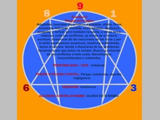 Eneatipo 9
Rasgos principales
Adaptable, buscador de armonía, agradable, afable, firme,
constante, tolerante, humilde, acomodadizo, afectuoso,
acogedor y formal, pero también renuente, a veces terco,
indeciso, evita los conflictos, se olvida de sí mismo,
sumisos, temerosos de las reacciones de los otros y por
lo tanto aprobadores excesivos, inactivos indiferentes,
temor al cambio, tiende a disociarse de los problemas
haciendo creer que éstos no existen. Busca la evitación
de los conflictos a toda costa. Narcotizados,
insensibilizados e indolentes.
PERSONALIDAD – EGO: Indolente
PASIÓN O PECADO CAPITAL: Pereza, indolencia, dejadez,
negligencia
OBSESIÓN: Indolencia
ACCIONES CONTRA SÍ MISMO: OLVIDO DE SÍ MISMO
 