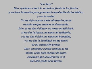 “Un Rezo”
Dios, ayúdame a decir la verdad en frente de los fuertes,
y no decir la mentira para ganarme la aprobación de los débiles,
y ver la verdad.
No me dejes acusar a mis adversarios por la
traición porque estamos en desacuerdo.
Dios, si me das el dinero, no tomes mi felicidad,
si me das la fuerza, no tomes mi sabiduría,
y si me das el éxito, no tomes mi humildad,
y si me das la humildad, no me prives
de mi estimación propia.
Dios, enséñame a pedir cuentas de mi
mismo como pido cuentas de gente,
enséñame que la tolerancia es el
más alto grado de la fuerza.
 