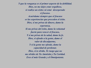 Y que la venganza es el primer aspecto de la debilidad.
Dios, no me dejes estar orgulloso,
si realizo un éxito; ni estar desesperado
si fracaso.
Acuérdame siempre que el fracaso
es las experiencias que preceden el éxito.
Dios, si me privas de dinero, dame la
esperanza,
Si me privas del éxito, dame la voluntad
fuerte para vencer el fracaso,
Y si me privas de la salud, dame la fe.
Dios, si ofendo a la gente, dame el
valor de disculparme,
Y si la gente me ofende, dame la
capacidad de perdonar.
Dios, si te olvido, Te ruego que no
me olvides de Tu Amnistía y Tu Caridad.
Eres el más Grande y el Omnipotente.
 