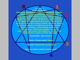 Personalidad – ego: Adulación
Pasión o Pecado capital: Orgullo
Obsesión: Superioridad, manipulación
Acciones contra sí mismo: Autofrustración
Eneatipo 2
Rasgos principales
Efusivos, emocionalmente exagerados, aduladores. Necesitan
sentirse necesitados, maternales, generadores de
dependencias. Manipuladores. Se sienten superiores por la
ayuda que prestan, esperan agradecimiento y dependencia.
Llegan a creer que sin ellos los demás no sabrían que hacer.
Unos “Mártires”. Colaboradores generosos que hacen que los
demás den lo mejor de sí mismos; asiduos, amistosos, francos,
llenos de entusiasmo y de alabanzas a los demás; amables,
decididos, cariñosos, comprometidos, auxiliadores,
camaleones que cambian para agradar a los demás,
manipuladores que actúan entre bastidores , cubriendo las
necesidades de los demás con fines interesados
 
