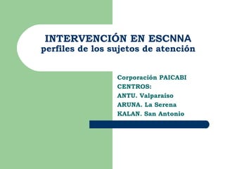 INTERVENCIÓN EN ESCNNA
perfiles de los sujetos de atención


                 Corporación PAICABI
                 CENTROS:
                 ANTU. Valparaíso
                 ARUNA. La Serena
                 KALAN. San Antonio
 