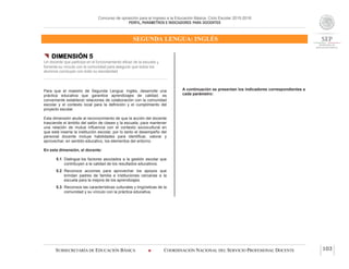 Concurso de oposición para el ingreso a la Educación Básica. Ciclo Escolar 2015-2016
PERFIL, PARÁMETROS E INDICADORES PARA DOCENTES
SEGUNDA LENGUA: INGLÉS
SUBSECRETARÍA DE EDUCACIÓN BÁSICA  COORDINACIÓN NACIONAL DEL SERVICIO PROFESIONAL DOCENTE 103
 DIMENSIÓN 5
Un docente que participa en el funcionamiento eficaz de la escuela y
fomenta su vínculo con la comunidad para asegurar que todos los
alumnos concluyan con éxito su escolaridad
Para que el maestro de Segunda Lengua: Inglés, desarrolle una
práctica educativa que garantice aprendizajes de calidad, es
conveniente establecer relaciones de colaboración con la comunidad
escolar y el contexto local para la definición y el cumplimiento del
proyecto escolar.
Esta dimensión alude al reconocimiento de que la acción del docente
trasciende el ámbito del salón de clases y la escuela, para mantener
una relación de mutua influencia con el contexto sociocultural en
que está inserta la institución escolar, por lo tanto el desempeño del
personal docente incluye habilidades para identificar, valorar y
aprovechar, en sentido educativo, los elementos del entorno.
En esta dimensión, el docente:
5.1 Distingue los factores asociados a la gestión escolar que
contribuyen a la calidad de los resultados educativos.
5.2 Reconoce acciones para aprovechar los apoyos que
brindan padres de familia e instituciones cercanas a la
escuela para la mejora de los aprendizajes.
5.3 Reconoce las características culturales y lingüísticas de la
comunidad y su vínculo con la práctica educativa.
A continuación se presentan los indicadores correspondientes a
cada parámetro:
 