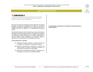 Concurso de oposición para el ingreso a la Educación Básica. Ciclo Escolar 2015-2016
PERFIL, PARÁMETROS E INDICADORES PARA DOCENTES
ASIGNATURA FRANCÉS
SUBSECRETARÍA DE EDUCACIÓN BÁSICA  COORDINACIÓN NACIONAL DEL SERVICIO PROFESIONAL DOCENTE 113
 DIMENSIÓN 5
Un docente que participa en el funcionamiento eficaz de la escuela y
fomenta su vínculo con la comunidad para asegurar que todos los
alumnos concluyan con éxito su escolaridad
Para que el maestro de la Asignatura Francés desarrolle una práctica
educativa que garantice aprendizajes de calidad, es conveniente
establecer relaciones de colaboración con la comunidad escolar y el
contexto local para la definición y el cumplimiento del proyecto
escolar.
Esta dimensión alude al reconocimiento de que la acción del docente
trasciende el ámbito del salón de clases y la escuela, para mantener
una relación de mutua influencia con el contexto sociocultural en
que está inserta la institución escolar, por lo tanto el desempeño del
personal docente incluye habilidades para identificar, valorar y
aprovechar, en sentido educativo, los elementos del entorno.
En esta dimensión, el docente:
5.1 Distingue los factores asociados a la gestión escolar que
contribuyen a la calidad de los resultados educativos.
5.2 Reconoce acciones para aprovechar los apoyos que
brindan padres de familia e instituciones cercanas a la
escuela para la mejora de los aprendizajes.
5.3 Reconoce las características culturales y lingüísticas de la
comunidad y su vínculo con la práctica educativa.
A continuación se presentan los indicadores correspondientes a
cada parámetro:
 