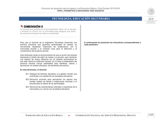 Concurso de oposición para el ingreso a la Educación Básica. Ciclo Escolar 2015-2016
PERFIL, PARÁMETROS E INDICADORES PARA DOCENTES
TECNOLOGÍA. EDUCACIÓN SECUNDARIA
SUBSECRETARÍA DE EDUCACIÓN BÁSICA  COORDINACIÓN NACIONAL DEL SERVICIO PROFESIONAL DOCENTE 123
 DIMENSIÓN 5
Un docente que participa en el funcionamiento eficaz de la escuela
y fomenta su vínculo con la comunidad para asegurar que todos
los alumnos concluyan con éxito su escolaridad
Para que el docente de la asignatura Tecnología desarrolle una
práctica educativa que garantice aprendizajes de calidad, es
conveniente establecer relaciones de colaboración con la
comunidad escolar y el contexto local para la definición y el
cumplimiento del proyecto escolar.
Esta dimensión alude al reconocimiento de que la acción del docente
trasciende el ámbito del salón de clases y la escuela, para mantener
una relación de mutua influencia con el contexto sociocultural en
que está inserta la institución escolar, por lo tanto el desempeño del
personal docente incluye habilidades para identificar, valorar y
aprovechar, en sentido educativo, los elementos del entorno.
En esta dimensión, el docente:
5.1 Distingue los factores asociados a la gestión escolar que
contribuyen a la calidad de los resultados educativos.
5.2 Reconoce acciones para aprovechar los apoyos que
brindan padres de familia e instituciones cercanas a la
escuela para la mejora de los aprendizajes.
5.3 Reconoce las características culturales y lingüísticas de la
comunidad y su vínculo con la práctica educativa.
A continuación se presentan los indicadores correspondientes a
cada parámetro:
 