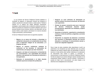 Concurso de oposición para el ingreso a la Educación Básica. Ciclo Escolar 2015-2016
PERFIL, PARÁMETROS E INDICADORES PARA DOCENTES
SUBSECRETARÍA DE EDUCACIÓN BÁSICA  COORDINACIÓN NACIONAL DEL SERVICIO PROFESIONAL DOCENTE 13
 Perfil
La Ley General del Servicio Profesional Docente establece la
necesidad de asegurar un desempeño docente que fortalezca la
calidad y equidad de la educación básica y media superior. Plantea la
creación de un sistema que integre diferentes mecanismos,
estrategias y oportunidades para el desarrollo profesional docente, y
define los procesos de evaluación de carácter obligatorio para que el
personal docente, técnico docente, directivo y de supervisión, por sus
propios méritos, pueda ingresar, permanecer en el servicio educativo
o lograr promociones y reconocimientos.
El Servicio Profesional Docente tiene los siguientes propósitos:
• Mejorar, en un marco de inclusión y diversidad, la
calidad de la educación y el cumplimiento de sus fines
para el desarrollo integral de los educandos y el
progreso del país.
• Mejorar la práctica profesional mediante la
evaluación en las escuelas, el intercambio de
experiencias y los apoyos que sean necesarios.
• Asegurar, con base en la evaluación, la idoneidad de
los conocimientos y las capacidades del personal
docente y del personal con funciones de dirección y
de supervisión.
• Estimular el reconocimiento a la labor docente
mediante opciones de desarrollo profesional.
• Asegurar un nivel suficiente de desempeño en
quienes realizan funciones de docencia, de dirección
y de supervisión.
• Otorgar los apoyos necesarios para que el personal
del Servicio Profesional Docente pueda,
prioritariamente, desarrollar sus fortalezas y superar
sus debilidades.
• Garantizar la formación, capacitación y actualización
continua a través de políticas, programas y acciones
específicas.
• Desarrollar un programa de estímulos e incentivos
que favorezca el desempeño eficiente del servicio
educativo y contribuya al reconocimiento escolar y
social de la dignidad magisterial.
Para el logro de estos propósitos debe desarrollarse el perfil, los
parámetros y los indicadores que sean referentes para una práctica
profesional que propicie mejores logros de aprendizaje en todos los
alumnos; en este sentido serán también referentes en la elaboración
de instrumentos para evaluar el ingreso, la promoción, el
reconocimiento y la permanencia en el Servicio Profesional Docente.
Se trata de asegurar que quienes obtengan mejores resultados en las
evaluaciones puedan ingresar al servicio docente o promoverse a
puestos de mejor nivel y remuneración, con pleno respeto a los
derechos de los trabajadores de la educación.
 