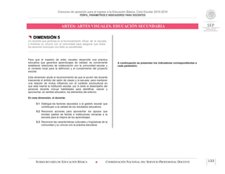 Concurso de oposición para el ingreso a la Educación Básica. Ciclo Escolar 2015-2016
PERFIL, PARÁMETROS E INDICADORES PARA DOCENTES
ARTES: ARTES VISUALES. EDUCACIÓN SECUNDARIA
SUBSECRETARÍA DE EDUCACIÓN BÁSICA  COORDINACIÓN NACIONAL DEL SERVICIO PROFESIONAL DOCENTE 133
 DIMENSIÓN 5
Un docente que participa en el funcionamiento eficaz de la escuela
y fomenta su vínculo con la comunidad para asegurar que todos
los alumnos concluyan con éxito su escolaridad
Para que el maestro de artes visuales desarrolle una práctica
educativa que garantice aprendizajes de calidad, es conveniente
establecer relaciones de colaboración con la comunidad escolar y
el contexto local para la definición y el cumplimiento del proyecto
escolar.
Esta dimensión alude al reconocimiento de que la acción del docente
trasciende el ámbito del salón de clases y la escuela, para mantener
una relación de mutua influencia con el contexto sociocultural en
que está inserta la institución escolar, por lo tanto el desempeño del
personal docente incluye habilidades para identificar, valorar y
aprovechar, en sentido educativo, los elementos del entorno.
En esta dimensión, el docente:
5.1 Distingue los factores asociados a la gestión escolar que
contribuyen a la calidad de los resultados educativos.
5.2 Reconoce acciones para aprovechar los apoyos que
brindan padres de familia e instituciones cercanas a la
escuela para la mejora de los aprendizajes.
5.3 Reconoce las características culturales y lingüísticas de la
comunidad y su vínculo con la práctica educativa.
A continuación se presentan los indicadores correspondientes a
cada parámetro:
 