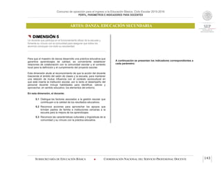 Concurso de oposición para el ingreso a la Educación Básica. Ciclo Escolar 2015-2016
PERFIL, PARÁMETROS E INDICADORES PARA DOCENTES
ARTES: DANZA. EDUCACIÓN SECUNDARIA
SUBSECRETARÍA DE EDUCACIÓN BÁSICA  COORDINACIÓN NACIONAL DEL SERVICIO PROFESIONAL DOCENTE 143
 DIMENSIÓN 5
Un docente que participa en el funcionamiento eficaz de la escuela y
fomenta su vínculo con la comunidad para asegurar que todos los
alumnos concluyan con éxito su escolaridad
Para que el maestro de danza desarrolle una práctica educativa que
garantice aprendizajes de calidad, es conveniente establecer
relaciones de colaboración con la comunidad escolar y el contexto
local para la definición y el cumplimiento del proyecto escolar.
Esta dimensión alude al reconocimiento de que la acción del docente
trasciende el ámbito del salón de clases y la escuela, para mantener
una relación de mutua influencia con el contexto sociocultural en
que está inserta la institución escolar, por lo tanto el desempeño del
personal docente incluye habilidades para identificar, valorar y
aprovechar, en sentido educativo, los elementos del entorno.
En esta dimensión, el docente:
5.1 Distingue los factores asociados a la gestión escolar que
contribuyen a la calidad de los resultados educativos.
5.2 Reconoce acciones para aprovechar los apoyos que
brindan padres de familia e instituciones cercanas a la
escuela para la mejora de los aprendizajes.
5.3 Reconoce las características culturales y lingüísticas de la
comunidad y su vínculo con la práctica educativa.
A continuación se presentan los indicadores correspondientes a
cada parámetro:
 