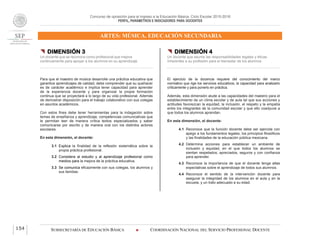 Concurso de oposición para el ingreso a la Educación Básica. Ciclo Escolar 2015-2016
PERFIL, PARÁMETROS E INDICADORES PARA DOCENTES
ARTES: MÚSICA. EDUCACIÓN SECUNDARIA
SUBSECRETARÍA DE EDUCACIÓN BÁSICA  COORDINACIÓN NACIONAL DEL SERVICIO PROFESIONAL DOCENTE154
 DIMENSIÓN 3
Un docente que se reconoce como profesional que mejora
continuamente para apoyar a los alumnos en su aprendizaje
Para que el maestro de música desarrolle una práctica educativa que
garantice aprendizajes de calidad, debe comprender que su quehacer
es de carácter académico e implica tener capacidad para aprender
de la experiencia docente y para organizar la propia formación
continua que se proyectará a lo largo de su vida profesional. Además
de demostrar disposición para el trabajo colaborativo con sus colegas
en asuntos académicos.
Con estos fines debe tener herramientas para la indagación sobre
temas de enseñanza y aprendizaje, competencias comunicativas que
le permitan leer de manera crítica textos especializados y saber
comunicarse por escrito y de manera oral con los distintos actores
escolares.
En esta dimensión, el docente:
3.1 Explica la finalidad de la reflexión sistemática sobre la
propia práctica profesional.
3.2 Considera al estudio y al aprendizaje profesional como
medios para la mejora de la práctica educativa.
3.3 Se comunica eficazmente con sus colegas, los alumnos y
sus familias.
 DIMENSIÓN 4
Un docente que asume las responsabilidades legales y éticas
inherentes a su profesión para el bienestar de los alumnos
El ejercicio de la docencia requiere del conocimiento del marco
normativo que rige los servicios educativos, la capacidad para analizarlo
críticamente y para ponerlo en práctica.
Además, esta dimensión alude a las capacidades del maestro para el
establecimiento de un clima escolar y de aula tal que sus acciones y
actitudes favorezcan la equidad, la inclusión, el respeto y la empatía
entre los integrantes de la comunidad escolar y que ello coadyuve a
que todos los alumnos aprendan.
En esta dimensión, el docente:
4.1 Reconoce que la función docente debe ser ejercida con
apego a los fundamentos legales, los principios filosóficos
y las finalidades de la educación pública mexicana.
4.2 Determina acciones para establecer un ambiente de
inclusión y equidad, en el que todos los alumnos se
sientan respetados, apreciados, seguros y con confianza
para aprender.
4.3 Reconoce la importancia de que el docente tenga altas
expectativas sobre el aprendizaje de todos sus alumnos.
4.4 Reconoce el sentido de la intervención docente para
asegurar la integridad de los alumnos en el aula y en la
escuela, y un trato adecuado a su edad.
 