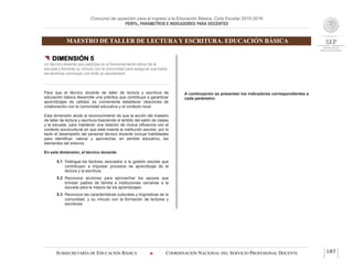Concurso de oposición para el ingreso a la Educación Básica. Ciclo Escolar 2015-2016
PERFIL, PARÁMETROS E INDICADORES PARA DOCENTES
MAESTRO DE TALLER DE LECTURA Y ESCRITURA. EDUCACIÓN BÁSICA
SUBSECRETARÍA DE EDUCACIÓN BÁSICA  COORDINACIÓN NACIONAL DEL SERVICIO PROFESIONAL DOCENTE 187
 DIMENSIÓN 5
Un técnico docente que participa en el funcionamiento eficaz de la
escuela y fomenta su vínculo con la comunidad para asegurar que todos
los alumnos concluyan con éxito su escolaridad
Para que el técnico docente de taller de lectura y escritura de
educación básica desarrolle una práctica que contribuya a garantizar
aprendizajes de calidad, es conveniente establecer relaciones de
colaboración con la comunidad educativa y el contexto local.
Esta dimensión alude al reconocimiento de que la acción del maestro
de taller de lectura y escritura trasciende el ámbito del salón de clases
y la escuela, para mantener una relación de mutua influencia con el
contexto sociocultural en que está inserta la institución escolar, por lo
tanto el desempeño del personal técnico docente incluye habilidades
para identificar, valorar y aprovechar, en sentido educativo, los
elementos del entorno.
En esta dimensión, el técnico docente:
5.1 Distingue los factores asociados a la gestión escolar que
contribuyen a impulsar procesos de aprendizaje de la
lectura y la escritura.
5.2 Reconoce acciones para aprovechar los apoyos que
brindan padres de familia e instituciones cercanas a la
escuela para la mejora de los aprendizajes.
5.3 Reconoce las características culturales y lingüísticas de la
comunidad, y su vínculo con la formación de lectores y
escritores.
A continuación se presentan los indicadores correspondientes a
cada parámetro:
 