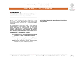 Concurso de oposición para el ingreso a la Educación Básica. Ciclo Escolar 2015-2016
PERFIL, PARÁMETROS E INDICADORES PARA DOCENTES
PROMOTOR DE TIC. EDUCACIÓN PRIMARIA
SUBSECRETARÍA DE EDUCACIÓN BÁSICA  COORDINACIÓN NACIONAL DEL SERVICIO PROFESIONAL DOCENTE 227
 DIMENSIÓN 5
Un técnico docente que participa en el funcionamiento eficaz de la
escuela y fomenta su vínculo con la comunidad para asegurar que
todos los alumnos concluyan con éxito su escolaridad
Para que el técnico docente promotor de TIC desarrolle una práctica
que contribuya a garantizar aprendizajes de calidad, es conveniente
establecer relaciones de colaboración con la comunidad escolar y el
contexto local.
Esta dimensión alude al reconocimiento de que la acción del técnico
docente trasciende el ámbito del salón de clases y la escuela, para
mantener una relación de mutua influencia con el contexto
sociocultural en que está inserta la institución escolar, por lo tanto el
desempeño del técnico docente incluye habilidades para identificar,
valorar y aprovechar, en sentido educativo, los elementos del entorno.
En esta dimensión el técnico docente promotor:
5.1 Distingue los factores asociados a la gestión escolar que
contribuyen a la calidad de los resultados educativos.
5.2 Reconoce acciones para aprovechar los apoyos que
brindan padres de familia e instituciones cercanas a la
escuela para la mejora de los aprendizajes.
5.3 Reconoce las características culturales y lingüísticas de la
comunidad y su vínculo con la práctica educativa.
A continuación se presentan los indicadores correspondientes a
cada parámetro:
 