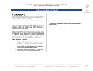 Concurso de oposición para el ingreso a la Educación Básica. Ciclo Escolar 2015-2016
PERFIL, PARÁMETROS E INDICADORES PARA DOCENTES
EDUCACIÓN PREESCOLAR
SUBSECRETARÍA DE EDUCACIÓN BÁSICA  COORDINACIÓN NACIONAL DEL SERVICIO PROFESIONAL DOCENTE 23
 DIMENSIÓN 5
Un docente que participa en el funcionamiento eficaz de la escuela y
fomenta su vínculo con la comunidad para asegurar que todos los
alumnos concluyan con éxito su escolaridad
Para que el maestro de educación preescolar desarrolle una
práctica educativa que garantice aprendizajes de calidad, es
conveniente establecer relaciones de colaboración con la
comunidad escolar y el contexto local para la definición y el
cumplimiento del proyecto escolar.
Esta dimensión alude al reconocimiento de que la acción del docente
trasciende el ámbito del salón de clases y la escuela, para mantener
una relación de mutua influencia con el contexto sociocultural en
que está inserta la institución escolar, por lo tanto el desempeño del
personal docente incluye habilidades para identificar, valorar y
aprovechar, en sentido educativo, los elementos del entorno.
En esta dimensión, el docente:
5.1 Distingue los factores asociados a la gestión escolar que
contribuyen a la calidad de los resultados educativos.
5.2 Reconoce acciones para aprovechar los apoyos que
brindan padres de familia e instituciones cercanas a la
escuela para la mejora de los aprendizajes.
5.3 Reconoce las características culturales y lingüísticas de la
comunidad y su vínculo con la práctica educativa.
A continuación se presentan los indicadores correspondientes a
cada parámetro:
 