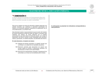 Concurso de oposición para el ingreso a la Educación Básica. Ciclo Escolar 2015-2016
PERFIL, PARÁMETROS E INDICADORES PARA DOCENTES
MAESTRO DE MÚSICA. EDUCACIÓN INDÍGENA
SUBSECRETARÍA DE EDUCACIÓN BÁSICA  COORDINACIÓN NACIONAL DEL SERVICIO PROFESIONAL DOCENTE 237
 DIMENSIÓN 5
Un técnico docente que participa en el funcionamiento eficaz de la
escuela y fomenta su vínculo con la comunidad para asegurar que
todos los alumnos concluyan con éxito su escolaridad
Para que el maestro de música de educación indígena desarrolle una
práctica educativa que contribuya a garantizar aprendizajes de
calidad, es conveniente establecer relaciones de colaboración con la
comunidad escolar y el contexto local.
Esta dimensión alude al reconocimiento de que la acción del maestro
de música trasciende el ámbito del salón de clases y la escuela, para
mantener una relación de mutua influencia con el contexto
sociocultural en que está inserta la institución escolar, por lo tanto el
desempeño del técnico docente incluye habilidades para identificar,
valorar y aprovechar, en sentido educativo, los elementos del entorno.
En esta dimensión, el maestro de música:
5.1 Distingue los factores asociados a la gestión escolar que
contribuyen a la calidad de los resultados educativos.
5.2 Reconoce acciones para aprovechar los apoyos que
brindan padres de familia e instituciones cercanas a la
escuela para la mejora de los aprendizajes.
5.3 Reconoce las características culturales y lingüísticas de la
comunidad y su vínculo con la enseñanza de la música.
A continuación se presentan los indicadores correspondientes a
cada parámetro:
 