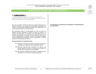 Concurso de oposición para el ingreso a la Educación Básica. Ciclo Escolar 2015-2016
PERFIL, PARÁMETROS E INDICADORES PARA DOCENTES
MAESTRO DE TALLER. EDUCACIÓN INDÍGENA
SUBSECRETARÍA DE EDUCACIÓN BÁSICA  COORDINACIÓN NACIONAL DEL SERVICIO PROFESIONAL DOCENTE 247
 DIMENSIÓN 5
Un técnico docente que participa en el funcionamiento eficaz de la
escuela y fomenta su vínculo con la comunidad para asegurar que todos
los alumnos concluyan con éxito su escolaridad
Para que el maestro de taller de educación indígena desarrolle una
práctica educativa y que contribuya a garantizar aprendizajes de
calidad, es conveniente establecer relaciones de colaboración con
la comunidad educativa y el contexto local.
Esta dimensión alude al reconocimiento de que la acción del
maestro de taller trasciende el ámbito del salón de clases y la
escuela, para mantener una relación de mutua influencia con el
contexto sociocultural en que está inserta la institución escolar, por
lo tanto el desempeño del maestro de taller de educación indígena
incluye habilidades para identificar, valorar y aprovechar, en sentido
educativo, los elementos del entorno.
En esta dimensión, el maestro de taller:
5.1 Distingue los factores asociados a la gestión escolar que
contribuyen a la calidad de los resultados educativos.
5.2 Reconoce acciones para aprovechar los apoyos que
brindan padres de familia e instituciones cercanas a la
escuela para la mejora de los aprendizajes.
5.3 Reconoce las características culturales y lingüísticas de la
comunidad y su vínculo con la práctica educativa.
A continuación se presentan los indicadores correspondientes a
cada parámetro:
 