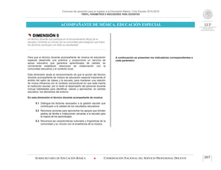 Concurso de oposición para el ingreso a la Educación Básica. Ciclo Escolar 2015-2016
PERFIL, PARÁMETROS E INDICADORES PARA DOCENTES
ACOMPAÑANTE DE MÚSICA. EDUCACIÓN ESPECIAL
SUBSECRETARÍA DE EDUCACIÓN BÁSICA  COORDINACIÓN NACIONAL DEL SERVICIO PROFESIONAL DOCENTE 267
 DIMENSIÓN 5
Un técnico docente que participa en el funcionamiento eficaz de la
escuela y fomenta su vínculo con la comunidad para asegurar que todos
los alumnos concluyan con éxito su escolaridad
Para que el técnico docente acompañante de música de educación
especial desarrolle una práctica y proporcione un servicio de
apoyo educativo que garantice aprendizajes de calidad, es
conveniente establecer relaciones de colaboración con la
comunidad educativa y el contexto local.
Esta dimensión alude al reconocimiento de que la acción del técnico
docente acompañante de música de educación especial trasciende el
ámbito del salón de clases y la escuela, para mantener una relación
de mutua influencia con el contexto sociocultural en que está inserta
la institución escolar, por lo tanto el desempeño del personal docente
incluye habilidades para identificar, valorar y aprovechar, en sentido
educativo, los elementos del entorno.
En esta dimensión el técnico docente acompañante de música:
5.1 Distingue los factores asociados a la gestión escolar que
contribuyen a la calidad de los resultados educativos.
5.2 Reconoce acciones para aprovechar los apoyos que brindan
padres de familia e instituciones cercanas a la escuela para
la mejora de los aprendizajes.
5.3 Reconoce las características culturales y lingüísticas de la
comunidad y su vínculo con la enseñanza de la música.
A continuación se presentan los indicadores correspondientes a
cada parámetro:
 