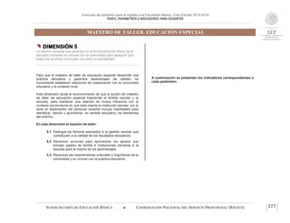 Concurso de oposición para el ingreso a la Educación Básica. Ciclo Escolar 2015-2016
PERFIL, PARÁMETROS E INDICADORES PARA DOCENTES
MAESTRO DE TALLER. EDUCACIÓN ESPECIAL
SUBSECRETARÍA DE EDUCACIÓN BÁSICA  COORDINACIÓN NACIONAL DEL SERVICIO PROFESIONAL DOCENTE 277
 DIMENSIÓN 5
Un técnico docente que participa en el funcionamiento eficaz de la
escuela y fomenta su vínculo con la comunidad para asegurar que
todos los alumnos concluyan con éxito su escolaridad
Para que el maestro de taller de educación especial desarrolle una
práctica educativa y garantice aprendizajes de calidad, es
conveniente establecer relaciones de colaboración con la comunidad
educativa y el contexto local.
Esta dimensión alude al reconocimiento de que la acción del maestro
de taller de educación especial trasciende el ámbito escolar y la
escuela, para mantener una relación de mutua influencia con el
contexto sociocultural en que está inserta la institución escolar, por lo
tanto el desempeño del personal docente incluye habilidades para
identificar, valorar y aprovechar, en sentido educativo, los elementos
del entorno.
En esta dimensión el maestro de taller:
5.1 Distingue los factores asociados a la gestión escolar que
contribuyen a la calidad de los resultados educativos.
5.2 Reconoce acciones para aprovechar los apoyos que
brindan padres de familia e instituciones cercanas a la
escuela para la mejora de los aprendizajes.
5.3 Reconoce las características culturales y lingüísticas de la
comunidad y su vínculo con la práctica educativa.
A continuación se presentan los indicadores correspondientes a
cada parámetro:
 