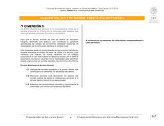 Concurso de oposición para el ingreso a la Educación Básica. Ciclo Escolar 2015-2016
PERFIL, PARÁMETROS E INDICADORES PARA DOCENTES
MAESTRO DE AULA DE MEDIOS. EDUCACIÓN SECUNDARIA
SUBSECRETARÍA DE EDUCACIÓN BÁSICA  COORDINACIÓN NACIONAL DEL SERVICIO PROFESIONAL DOCENTE 297
 DIMENSIÓN 5
Un técnico docente que participa en el funcionamiento eficaz de la
escuela y fomenta su vínculo con la comunidad para asegurar que
todos los alumnos concluyan con éxito su escolaridad
Para que el técnico docente de aula de medios de educación
indígena desarrolle una práctica que contribuya a garantizar
aprendizajes de calidad, es conveniente establecer relaciones de
colaboración con la comunidad escolar y el contexto local.
Esta dimensión alude al reconocimiento de que la acción del técnico
docente trasciende el ámbito del salón de clases y la escuela, para
mantener una relación de mutua influencia con el contexto
sociocultural en que está inserta la institución escolar, por lo tanto el
desempeño del técnico docente incluye habilidades para identificar,
valorar y aprovechar, en sentido educativo, los elementos del entorno.
En esta dimensión el técnico docente:
5.1 Distingue los factores asociados a la gestión escolar que
contribuyen a la calidad de los resultados educativos.
5.2 Reconoce acciones para aprovechar los apoyos que
brindan padres de familia e instituciones cercanas a la
escuela para la mejora de los aprendizajes.
5.3 Reconoce las características culturales y lingüísticas de la
comunidad y su vínculo con la práctica educativa.
A continuación se presentan los indicadores correspondientes a
cada parámetro:
 