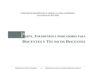 SUBSECRETARÍA DE EDUCACIÓN BÁSICA  COORDINACIÓN NACIONAL DEL SERVICIO PROFESIONAL DOCENTE
CONCURSO DE OPOSICIÓN PARA EL INGRESO A LA EDUCACIÓN BÁSICA
CICLO ESCOLAR 2015-2016
PERFIL, PARÁMETROS E INDICADORES PARA
DOCENTES Y TÉCNICOS DOCENTES
 