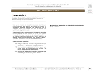 Concurso de oposición para el ingreso a la Educación Básica. Ciclo Escolar 2015-2016
PERFIL, PARÁMETROS E INDICADORES PARA DOCENTES
EDUCACIÓN SECUNDARIA
SUBSECRETARÍA DE EDUCACIÓN BÁSICA  COORDINACIÓN NACIONAL DEL SERVICIO PROFESIONAL DOCENTE 43
 DIMENSIÓN 5
Un docente que participa en el funcionamiento eficaz de la escuela y
fomenta su vínculo con la comunidad para asegurar que todos los
alumnos concluyan con éxito su escolaridad
Para que el maestro de educación secundaria desarrolle una
práctica educativa que garantice aprendizajes de calidad, es
conveniente establecer relaciones de colaboración con la
comunidad escolar y el contexto local para la definición y el
cumplimiento del proyecto escolar.
Esta dimensión alude al reconocimiento de que la acción del docente
trasciende el ámbito del salón de clases y la escuela, para mantener
una relación de mutua influencia con el contexto sociocultural en
que está inserta la institución escolar, por lo tanto el desempeño del
personal docente incluye habilidades para identificar, valorar y
aprovechar, en sentido educativo, los elementos del entorno.
En esta dimensión, el docente:
5.1 Distingue los factores asociados a la gestión escolar que
contribuyen a la calidad de los resultados educativos.
5.2 Reconoce acciones para aprovechar los apoyos que
brindan padres de familia e instituciones cercanas a la
escuela para la mejora de los aprendizajes.
5.3 Reconoce las características culturales y lingüísticas de la
comunidad y su vínculo con la práctica educativa.
A continuación se presentan los indicadores correspondientes
a cada parámetro:
 