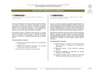 Concurso de oposición para el ingreso a la Educación Básica. Ciclo Escolar 2015-2016
PERFIL, PARÁMETROS E INDICADORES PARA DOCENTES
EDUCACIÓN PREESCOLAR INDÍGENA
SUBSECRETARÍA DE EDUCACIÓN BÁSICA  COORDINACIÓN NACIONAL DEL SERVICIO PROFESIONAL DOCENTE 53
 DIMENSIÓN 1
Un docente que conoce a sus alumnos, sabe cómo aprenden y lo
que deben aprender
Para que el profesorado de educación preescolar indígena desarrolle
una práctica educativa que garantice aprendizajes de calidad,
requiere tener un conocimiento sólido de los propósitos, enfoques y
contenidos del nivel educativo incluidos en el plan y programas de
estudio, de los procesos de aprendizaje y de desarrollo de los
alumnos, así como de su contexto sociocultural y lingüístico.
Esta dimensión alude al conocimiento que debe tener un docente
para ejercer su práctica educativa y que es la base para comprender
cómo la enseñanza y el aprendizaje se articulan de manera
coherente a lo largo de la educación preescolar y de la educación
básica.
En esta dimensión, el docente:
1.1 Reconoce los procesos de desarrollo y de aprendizaje
de los alumnos.
1.2 Identifica los propósitos educativos y los enfoques
didácticos de la educación preescolar.
1.3 Reconoce los contenidos del currículo vigente.
 DIMENSIÓN 2
Un docente que organiza y evalúa el trabajo educativo, y realiza
una intervención didáctica pertinente
Para que el maestro de educación preescolar indígena desarrolle una
práctica educativa que garantice aprendizajes de calidad, requiere de un
conjunto de estrategias y recursos didácticos para el diseño y desarrollo
de sus actividades educativas, de modo que resulten adecuadas a los
intereses y características de los alumnos así como a sus procesos de
aprendizaje, y que propicien en ellos el interés por participar y aprender.
Esta dimensión se relaciona con el saber y saber hacer del maestro para
planificar y organizar sus clases, evaluar los procesos educativos,
desarrollar estrategias didácticas y formas de intervención para atender
las necesidades educativas de los alumnos, así como para establecer
ambientes que favorezcan en ellos actitudes positivas hacia el
aprendizaje.
En esta dimensión, el docente:
2.1 Determina formas de organizar la intervención docente
para el diseño y el desarrollo de situaciones de
aprendizaje.
2.2 Determina cuándo y cómo diversificar estrategias
didácticas.
2.3 Determina estrategias de evaluación del proceso
educativo con fines de mejora.
2.4 Determina acciones para la creación de ambientes
favorables al aprendizaje en el aula y en la escuela.
 