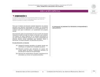 Concurso de oposición para el ingreso a la Educación Básica. Ciclo Escolar 2015-2016
PERFIL, PARÁMETROS E INDICADORES PARA DOCENTES
EDUCACIÓN ESPECIAL
SUBSECRETARÍA DE EDUCACIÓN BÁSICA  COORDINACIÓN NACIONAL DEL SERVICIO PROFESIONAL DOCENTE 73
 DIMENSIÓN 5
Un docente que participa en el funcionamiento eficaz de la escuela y
fomenta su vínculo con la comunidad para asegurar que todos los
alumnos concluyan con éxito su escolaridad
Para que el maestro de educación especial desarrolle una práctica
educativa que garantice aprendizajes de calidad, es conveniente
establecer relaciones de colaboración con la comunidad escolar y el
contexto local para la definición y el cumplimiento del proyecto
escolar.
Esta dimensión alude al reconocimiento de que la acción del docente
trasciende el ámbito del salón de clases y la escuela, para mantener
una relación de mutua influencia con el contexto sociocultural en
que está inserta la institución escolar, por lo tanto el desempeño del
personal docente incluye habilidades para identificar, valorar y
aprovechar, en sentido educativo, los elementos del entorno.
En esta dimensión, el docente:
5.1 Distingue los factores asociados a la gestión escolar que
contribuyen a la calidad de los resultados educativos.
5.2 Reconoce acciones para aprovechar los apoyos que
brindan padres de familia e instituciones cercanas a la
escuela para la mejora de los aprendizajes.
5.3 Reconoce las características culturales y lingüísticas de la
comunidad y su vínculo con la práctica educativa.
A continuación se presentan los indicadores correspondientes a
cada parámetro:
 