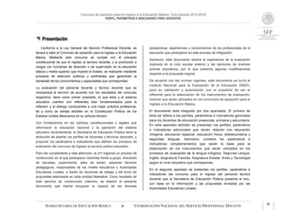 Concurso de oposición para el ingreso a la Educación Básica. Ciclo Escolar 2015-2016
PERFIL, PARÁMETROS E INDICADORES PARA DOCENTES
SUBSECRETARÍA DE EDUCACIÓN BÁSICA  COORDINACIÓN NACIONAL DEL SERVICIO PROFESIONAL DOCENTE 9
 Presentación
Conforme a la Ley General del Servicio Profesional Docente, se
llevará a cabo el Concurso de oposición para el ingreso a la Educación
Básica. Mediante este concurso se cumple con el precepto
constitucional de que el ingreso al servicio docente, y la promoción a
cargos con funciones de dirección o de supervisión en la educación
básica y media superior que imparte el Estado, se realizarán mediante
procesos de selección públicos y pertinentes que garanticen la
idoneidad de los conocimientos y capacidades que correspondan.
La evaluación del personal docente y técnico docente que se
incorporará al servicio de acuerdo con los resultados del concurso
respectivo, tiene como primer propósito, el que ellos y el sistema
educativo cuenten con referentes bien fundamentados para la
reflexión y el diálogo conducentes a una mejor práctica profesional,
tal y como se señala también en la Constitución Política de los
Estados Unidos Mexicanos en su artículo tercero.
Con fundamentos en los cambios constitucionales y legales que
reformaron la educación nacional y la operación del sistema
educativo recientemente, la Secretaría de Educación Pública tiene la
atribución de diseñar los perfiles de docentes y técnicos docentes, y
proponer los parámetros e indicadores que definen los procesos de
evaluación del concurso de ingreso al servicio público educativo.
Para dar cumplimiento a esta atribución, la SEP organizó un proceso de
construcción en el que participaron docentes frente a grupo, directores
de escuelas, supervisores, jefes de sector, asesores técnicos
pedagógicos, responsables de los niveles educativos y Autoridades
Educativas Locales, a través de reuniones de trabajo y del envío de
propuestas elaboradas en cada entidad federativa. Como resultado de
este ejercicio de construcción colectiva, se elaboró el presente
documento que intenta recuperar la riqueza de las diversas
perspectivas, experiencias y conocimientos de los profesionales de la
educación que participaron en este proceso de integración.
Asimismo, este documento retoma la experiencia de la evaluación
realizada en el ciclo escolar anterior y las opiniones de diversos
actores educativos, por lo que presenta algunas modificaciones
respecto a la propuesta original.
De acuerdo con las normas vigentes, este documento se turnó al
Instituto Nacional para la Evaluación de la Educación (INEE),
para su validación y autorización con el propósito de ser el
referente para la elaboración de los instrumentos de evaluación,
mismos que serán utilizados en los concursos de oposición para el
ingreso a la Educación Básica.
El documento está integrado por dos apartados. El primero de
ellos se refiere a los perfiles, parámetros e indicadores generales
para los docentes de educación preescolar, primaria y secundaria.
En este apartado también se presentan los perfiles, parámetros
e indicadores adicionales que tienen relación con educación
indígena, educación especial, educación física, telesecundaria y
segundas lenguas. Asimismo, contiene los parámetros e
indicadores complementarios que serán la base para la
elaboración de los instrumentos que serán utilizados en los
procesos de evaluación de la lengua indígena, Segunda Lengua:
Inglés, Asignatura Francés, Asignatura Estatal, Artes y Tecnología
según el nivel educativo que corresponda.
En el segundo apartado se presentan los perfiles, parámetros e
indicadores del concurso para el ingreso del personal técnico
docente que la Secretaría de Educación Pública presenta al INEE,
con base en la información y las propuestas enviadas por las
Autoridades Educativas Locales.
 