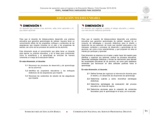 Concurso de oposición para el ingreso a la Educación Básica. Ciclo Escolar 2015-2016
PERFIL, PARÁMETROS E INDICADORES PARA DOCENTES
EDUCACIÓN TELESECUNDARIA
SUBSECRETARÍA DE EDUCACIÓN BÁSICA  COORDINACIÓN NACIONAL DEL SERVICIO PROFESIONAL DOCENTE 91
 DIMENSIÓN 1
Un docente que conoce a sus alumnos, sabe cómo aprenden y lo
que deben aprender
Para que el docente de telesecundaria desarrolle una práctica
educativa que garantice aprendizajes de calidad, requiere tener un
conocimiento sólido de los propósitos, enfoque y contenidos de las
asignaturas que imparte incluidos en el plan y los programas de
estudio, así como de los procesos de cambio de los alumnos.
Esta dimensión alude al conocimiento que debe tener un docente
para ejercer su práctica educativa, y es la base para comprender
cómo la enseñanza y el aprendizaje se articulan de manera
coherente a lo largo de la educación básica.
En esta dimensión, el docente:
1.1 Reconoce los procesos de desarrollo y de aprendizaje
de los alumnos.
1.2 Identifica los propósitos educativos y los enfoques
didácticos de las asignaturas que imparte.
1.3 Reconoce los contenidos de estudio de las asignaturas
que imparte.
 DIMENSIÓN 2
Un docente que organiza y evalúa el trabajo educativo, y realiza
una intervención didáctica pertinente
Para que el maestro de telesecundaria desarrolle una práctica
educativa que garantice aprendizajes de calidad, requiere de un
conjunto de estrategias y recursos didácticos para el diseño y
desarrollo de sus sesiones, de modo que resulten adecuados a los
intereses, contextos y procesos de desarrollo y aprendizaje de los
alumnos, así como a sus características, y que propicien en ellos el
interés por participar y aprender.
Esta dimensión se relaciona con el saber y saber hacer del maestro para
planificar y organizar sus sesiones, evaluar los procesos educativos,
desarrollar estrategias didácticas y formas de intervención para atender
las necesidades educativas de los alumnos, así como para establecer
ambientes que favorezcan en ellos actitudes positivas hacia el
aprendizaje.
En esta dimensión, el docente:
2.1 Define formas de organizar la intervención docente para
el diseño y el desarrollo de situaciones de aprendizaje.
2.2 Determina cuándo y cómo diversificar estrategias
didácticas.
2.3 Determina estrategias de evaluación del proceso
educativo con fines de mejora.
2.4 Determina acciones para la creación de ambientes
favorables para el aprendizaje en el aula y en la escuela.
 