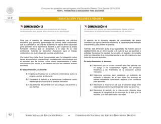 Concurso de oposición para el ingreso a la Educación Básica. Ciclo Escolar 2015-2016
PERFIL, PARÁMETROS E INDICADORES PARA DOCENTES
EDUCACIÓN TELESECUNDARIA
SUBSECRETARÍA DE EDUCACIÓN BÁSICA  COORDINACIÓN NACIONAL DEL SERVICIO PROFESIONAL DOCENTE92
 DIMENSIÓN 3
Un docente que se reconoce como profesional que mejora
continuamente para apoyar a los alumnos en su aprendizaje
Para que el maestro de telesecundaria desarrolle una práctica
educativa que garantice aprendizajes de calidad, debe comprender
que su quehacer es de carácter académico e implica tener capacidad
para aprender de la experiencia docente y para organizar la propia
formación continua que se proyectará a lo largo de su vida
profesional. Además de demostrar disposición para el trabajo
colaborativo con sus colegas en asuntos académicos.
Con estos fines debe tener herramientas para la indagación sobre
temas de enseñanza y aprendizaje, competencias comunicativas que
le permitan leer de manera crítica textos especializados y saber
comunicarse por escrito y de manera oral con los distintos actores
escolares.
En esta dimensión, el docente:
3.1 Explica la finalidad de la reflexión sistemática sobre la
propia práctica profesional.
3.2 Considera al estudio y al aprendizaje profesional como
medios para la mejora de la práctica educativa.
3.3 Se comunica eficazmente con sus colegas, los alumnos y
sus familias.
 DIMENSIÓN 4
Un docente que asume las responsabilidades legales y éticas
inherentes a su profesión para el bienestar de los alumnos
El ejercicio de la docencia requiere del conocimiento del marco
normativo que rige los servicios educativos, la capacidad para analizarlo
críticamente y para ponerlo en práctica.
Además, esta dimensión alude a las capacidades del maestro para el
establecimiento de un clima escolar y de aula tal que sus acciones y
actitudes favorezcan la equidad, la inclusión, el respeto y la empatía
entre los integrantes de la comunidad escolar y que ello coadyuve a que
todos los alumnos aprendan.
En esta dimensión, el docente:
4.1 Reconoce que la función docente debe ser ejercida con
en apego a los fundamentos legales, los principios
filosóficos y las finalidades de la educación pública
mexicana.
4.2 Determina acciones para establecer un ambiente de
inclusión y equidad, en el que todos los alumnos se
sientan respetados, apreciados, seguros y con confianza
para aprender.
4.3 Reconoce la importancia de que el docente tenga altas
expectativas sobre el aprendizaje de todos sus alumnos.
4.4 Reconoce el sentido de la intervención docente para
asegurar la integridad de los alumnos en el aula y en la
escuela, y un trato adecuado a su edad.
 