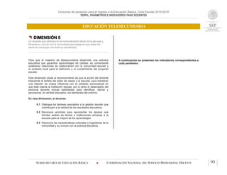 Concurso de oposición para el ingreso a la Educación Básica. Ciclo Escolar 2015-2016
PERFIL, PARÁMETROS E INDICADORES PARA DOCENTES
EDUCACIÓN TELESECUNDARIA
SUBSECRETARÍA DE EDUCACIÓN BÁSICA  COORDINACIÓN NACIONAL DEL SERVICIO PROFESIONAL DOCENTE 93
 DIMENSIÓN 5
Un docente que participa en el funcionamiento eficaz de la escuela y
fomenta su vínculo con la comunidad para asegurar que todos los
alumnos concluyan con éxito su escolaridad
Para que el maestro de telesecundaria desarrolle una práctica
educativa que garantice aprendizajes de calidad, es conveniente
establecer relaciones de colaboración con la comunidad escolar y
el contexto local para la definición y el cumplimiento del proyecto
escolar.
Esta dimensión alude al reconocimiento de que la acción del docente
trasciende el ámbito del salón de clases y la escuela, para mantener
una relación de mutua influencia con el contexto sociocultural en
que está inserta la institución escolar, por lo tanto el desempeño del
personal docente incluye habilidades para identificar, valorar y
aprovechar, en sentido educativo, los elementos del entorno.
En esta dimensión, el docente:
5.1 Distingue los factores asociados a la gestión escolar que
contribuyen a la calidad de los resultados educativos.
5.2 Reconoce acciones para aprovechar los apoyos que
brindan padres de familia e instituciones cercanas a la
escuela para la mejora de los aprendizajes.
5.3 Reconoce las características culturales y lingüísticas de la
comunidad y su vínculo con la práctica educativa.
A continuación se presentan los indicadores correspondientes a
cada parámetro:
 