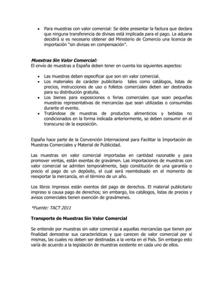    Para muestras con valor comercial: Se debe presentar la factura que declara
       que ninguna transferencia de divisas está implicada para el pago. La aduana
       decidirá si es necesario obtener del Ministerio de Comercio una licencia de
       importación “sin divisas en compensación”.


Muestras Sin Valor Comercial:
El envío de muestras a España deben tener en cuenta los siguientes aspectos:

      Las muestras deben especificar que son sin valor comercial.
      Los materiales de carácter publicitario tales como catálogos, listas de
       precios, instrucciones de uso o folletos comerciales deben ser destinados
       para su distribución gratuita.
      Los bienes para exposiciones o ferias comerciales que sean pequeñas
       muestras representativas de mercancías que sean utilizadas o consumidas
       durante el evento.
      Tratándose de muestras de productos alimenticios y bebidas no
       condicionados en la forma indicada anteriormente, se deben consumir en el
       transcurso de la exposición.


España hace parte de la Convención Internacional para Facilitar la Importación de
Muestras Comerciales y Material de Publicidad.

Las muestras sin valor comercial importadas en cantidad razonable y para
promover ventas, están exentas de gravámen. Las importaciones de muestras con
valor comercial se admiten temporalmente, bajo constitución de una garantía o
precio el pago de un depósito, el cual será reembolsado en el momento de
reexportar la mercancía, en el término de un año.

Los libros impresos están exentos del pago de derechos. El material publicitario
impreso si causa pago de derechos; sin embargo, los catálogos, listas de precios y
avisos comerciales tienen exención de gravámenes.

*Fuente: TACT 2011

Transporte de Muestras Sin Valor Comercial

Se entiende por muestras sin valor comercial a aquellas mercancías que tienen por
finalidad demostrar sus características y que carecen de valor comercial por sí
mismas, las cuales no deben ser destinadas a la venta en el País. Sin embargo esto
varía de acuerdo a la legislación de muestras existente en cada uno de ellos.
 