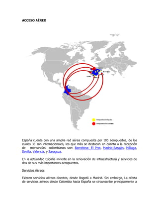 ACCESO AÉREO




España cuenta con una amplia red aérea compuesta por 105 aeropuertos, de los
cuales 33 son internacionales, los que más se destacan en cuanto a la recepción
de     mercancías colombianas son: Barcelona- El Prat, Madrid-Barajas, Málaga,
Sevilla, Valencia, y Zaragoza.

En la actualidad España invierte en la renovación de infraestructura y servicios de
dos de sus más importantes aeropuertos.

Servicios Aéreos

Existen servicios aéreos directos, desde Bogotá a Madrid. Sin embargo, La oferta
de servicios aéreos desde Colombia hacia España se circunscribe principalmente a
 
