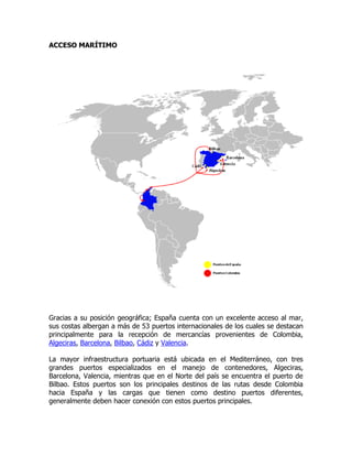 ACCESO MARÍTIMO




Gracias a su posición geográfica; España cuenta con un excelente acceso al mar,
sus costas albergan a más de 53 puertos internacionales de los cuales se destacan
principalmente para la recepción de mercancías provenientes de Colombia,
Algeciras, Barcelona, Bilbao, Cádiz y Valencia.

La mayor infraestructura portuaria está ubicada en el Mediterráneo, con tres
grandes puertos especializados en el manejo de contenedores, Algeciras,
Barcelona, Valencia, mientras que en el Norte del país se encuentra el puerto de
Bilbao. Estos puertos son los principales destinos de las rutas desde Colombia
hacia España y las cargas que tienen como destino puertos diferentes,
generalmente deben hacer conexión con estos puertos principales.
 