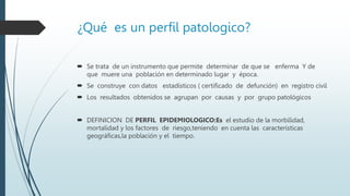 ¿Qué es un perfil patologico?
 Se trata de un instrumento que permite determinar de que se enferma Y de
que muere una población en determinado lugar y época.
 Se construye con datos estadísticos ( certificado de defunción) en registro civil
 Los resultados obtenidos se agrupan por causas y por grupo patológicos
 DEFINICION DE PERFIL EPIDEMIOLOGICO:Es el estudio de la morbilidad,
mortalidad y los factores de riesgo,teniendo en cuenta las características
geográficas,la población y el tiempo.
 