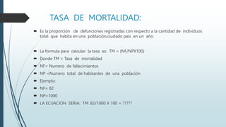 TASA DE MORTALIDAD:
 Es la proporción de defunciones registradas con respecto a la cantidad de individuos
total que habita en una población,ciudado país en un año.
 La formula para calcular la tasa es: TM = (NF/NPX100)
 Donde TM = Tasa de mortalidad
 NF= Numero de fallecimientos
 NP =Numero total de habitantes de una población
 Ejemplo:
 NF= 82
 NP=1000
 LA ECUACION SERIA: TM: 82/1000 X 100 = ?????
 