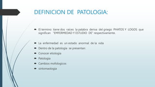 DEFINICION DE PATOLOGIA:
 El termino tiene dos raíces la palabra deriva del griego PHATOS Y LOGOS que
significan “EMFERMEDAD Y ESTUDIO DE” respectivamente.
 La enfermedad es un estado anormal de la vida
 Dentro de la patología se presentan:
 Conocer etiología
 Patologia
 Cambios mofologicos
 sintomaologia
 