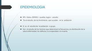 EPIDEMIOLOGIA
 EPI= Sobre, DEMOS = pueblo, logos= estudio
 “Es el estudio de los fenómenos que suceden en la población
 O es el estudio de la población o grupo.
 Son el estudio de los factores que determinan la frecuencia y la distribución de la
salud enfermedad, los defectos, la incapacidad o la muerte.
 