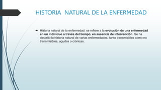 HISTORIA NATURAL DE LA ENFERMEDAD
 Historia natural de la enfermedad: se refiere a la evolución de una enfermedad
en un individuo a través del tiempo, en ausencia de intervención. Se ha
descrito la historia natural de varias enfermedades, tanto transmisibles como no
transmisibles, agudas o crónicas.
 