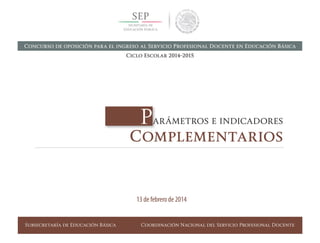 Subsecretaría de Educación Básica Coordinación Nacional del Servicio Profesional Docente
Parámetros e indicadores
Complementarios
13 de febrero de 2014
Concurso de oposición para el ingreso al Servicio Profesional Docente en Educación Básica
Ciclo Escolar 2014-2015
 