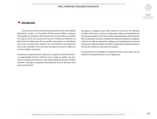 Concurso de oposición para el ingreso al Servicio Profesional Docente en Educación Básica. Ciclo Escolar 2014-2015
PERFIL, PARÁMETROS E INDICADORES PARA DOCENTES
113Subsecretaría de Educación Básica ■ Coordinación Nacional del Servicio Profesional Docente
{{ Introducción
	 Con base en la información proporcionada por las Autoridades
Educativas Locales a la Secretaría de Educación Pública, respecto
de las plazas y categorías del personal técnico docente que pueden
ser sujetos de la Ley General del Servicio Profesional Docente, se
determinó la elaboración de los perfiles, parámetros e indicadores
que sirvan de base para elaborar los instrumentos de evaluación
que serán utilizados en el concurso de oposición para el ingreso al
servicio público educativo.
El personal de apoyo técnico docente es aquel con formación técni-
ca especializada formal o informal que cumple un perfil, cuya fun-
ción en la educación básica lo hace responsable de enseñar, facilitar,
asesorar, investigar o coadyuvar directamente con los alumnos en el
proceso educativo.
Las plazas y categorías que serán motivo de concurso son: Maestro
de taller de lectura y escritura en educación básica, acompañante de
música para jardines de niños en educación preescolar, maestro de ta-
ller en educación primaria, maestro de música en educación indígena,
maestro de taller en educación indígena, acompañante de música en
educación especial, maestro de taller en educación especial y maestro
de aula de medios en educación secundaria.
Los parámetros e indicadores complementarios, de acuerdo con las
anteriores especificaciones son los siguientes:
 
