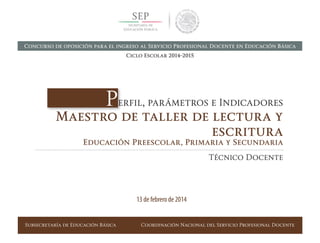 Subsecretaría de Educación Básica Coordinación Nacional del Servicio Profesional Docente
Perfil, parámetros e Indicadores
Maestro de taller de lectura y
escritura
Educación Preescolar, Primaria y Secundaria
Técnico Docente
13 de febrero de 2014
Concurso de oposición para el ingreso al Servicio Profesional Docente en Educación Básica
Ciclo Escolar 2014-2015
 