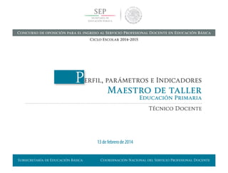 Subsecretaría de Educación Básica Coordinación Nacional del Servicio Profesional Docente
Perfil, parámetros e Indicadores
Maestro de taller
Educación Primaria
Técnico Docente
13 de febrero de 2014
Concurso de oposición para el ingreso al Servicio Profesional Docente en Educación Básica
Ciclo Escolar 2014-2015
 