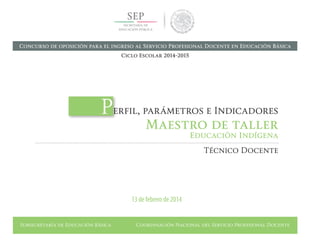 Subsecretaría de Educación Básica Coordinación Nacional del Servicio Profesional Docente
Perfil, parámetros e Indicadores
Maestro de taller
Educación Indígena
Técnico Docente
13 de febrero de 2014
Concurso de oposición para el ingreso al Servicio Profesional Docente en Educación Básica
Ciclo Escolar 2014-2015
 